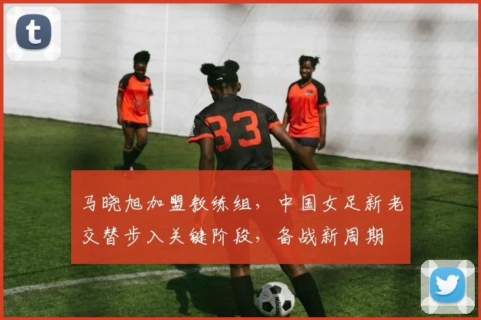 马晓旭加盟教练组，中国女足新老交替步入关键阶段，备战新周期