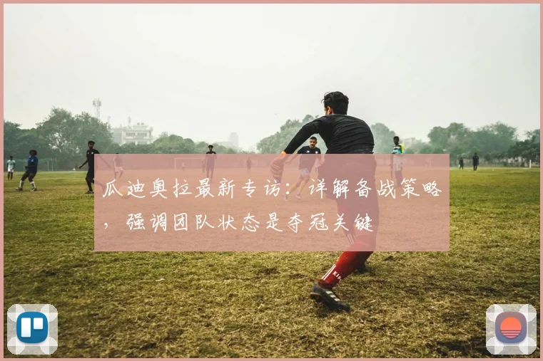 瓜迪奥拉最新专访：详解备战策略，强调团队状态是夺冠关键
