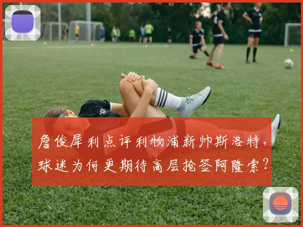 詹俊犀利点评利物浦新帅斯洛特,球迷为何更期待高层抢签阿隆索?深层解析选帅策略
