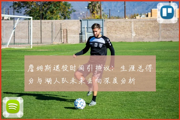 詹姆斯退役时间引热议：生涯总得分与湖人队未来去向深度分析