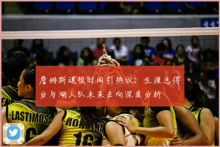 詹姆斯退役时间引热议：生涯总得分与湖人队未来去向深度分析