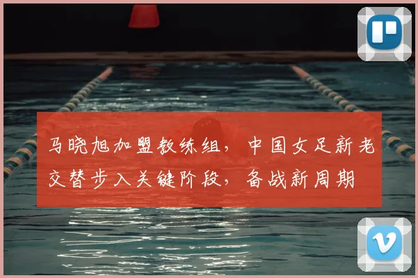 马晓旭加盟教练组,中国女足新老交替步入关键阶段,备战新周期