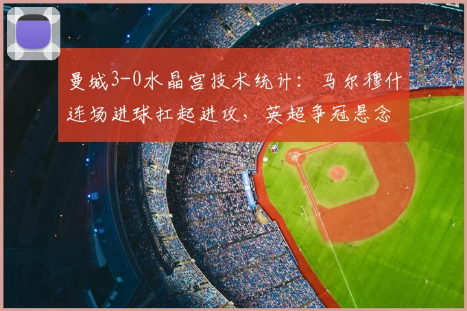 曼城3-0水晶宫技术统计：马尔穆什连场进球扛起进攻，英超争冠悬念再起分析