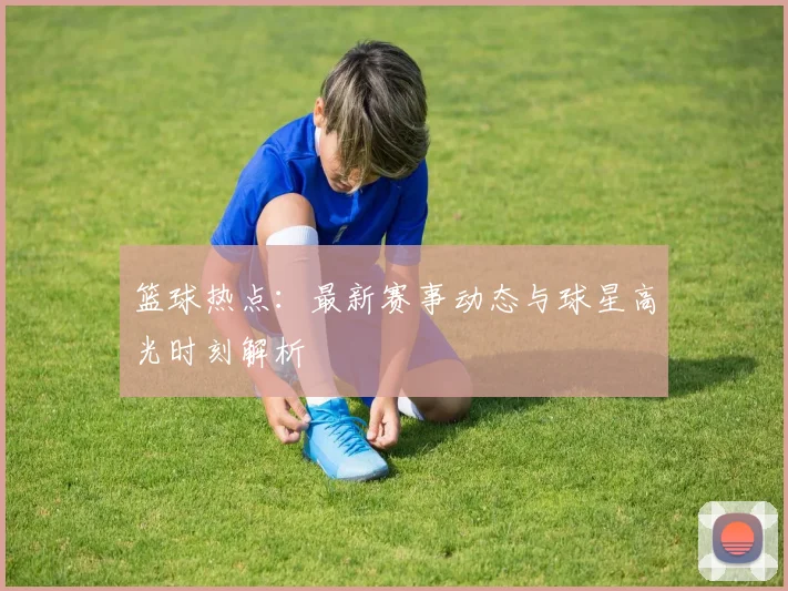 篮球热点:最新赛事动态与球星高光时刻解析